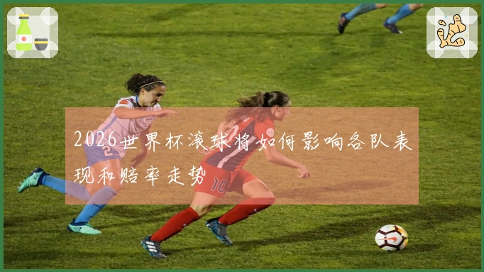 2026世界杯滚球将如何影响各队表现和赔率走势